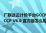 广联达云计价平台GCCP V6.0 官方版（广联达云计价平台GCCP V6.0 官方版怎么用）