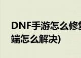 DNF手游怎么修复客户端(dnf修改游戏客户端怎么解决)