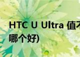 HTC U Ultra 值不值得买？(htc u11和ultra哪个好)